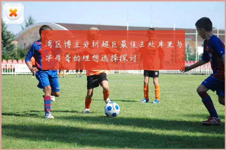 湾区博主分析超巨最佳去处库里与字母哥的理想选择探讨