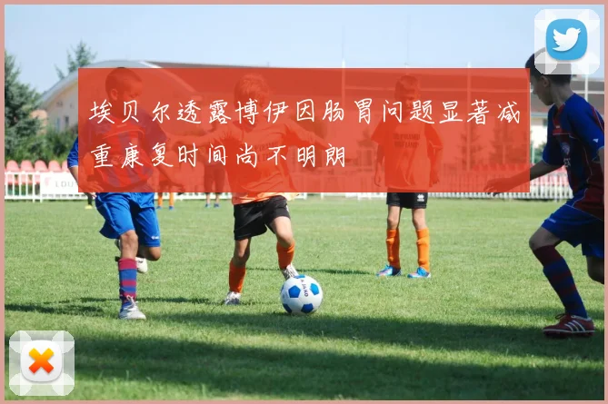 埃贝尔透露博伊因肠胃问题显著减重康复时间尚不明朗