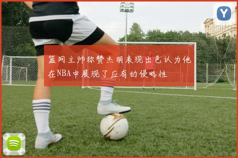 篮网主帅称赞杰明表现出色认为他在NBA中展现了应有的侵略性