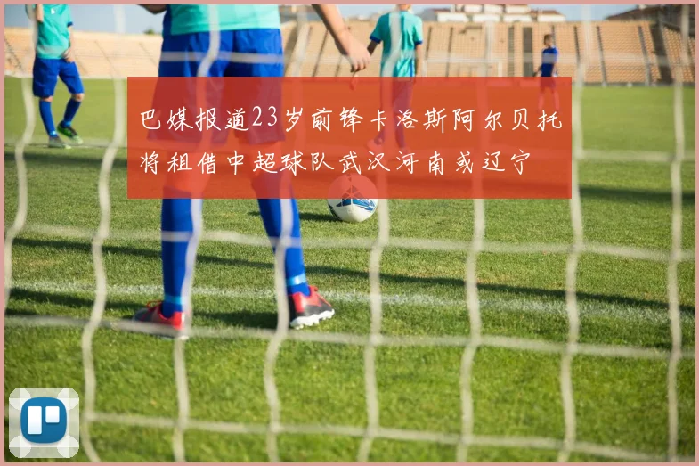 巴媒报道23岁前锋卡洛斯阿尔贝托将租借中超球队武汉河南或辽宁